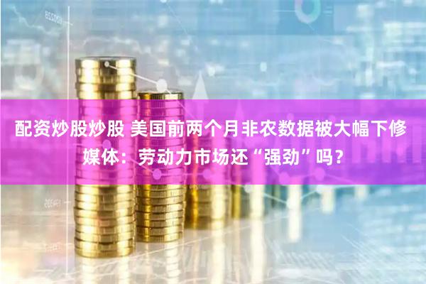 配资炒股炒股 美国前两个月非农数据被大幅下修 媒体：劳动力市场还“强劲”吗？