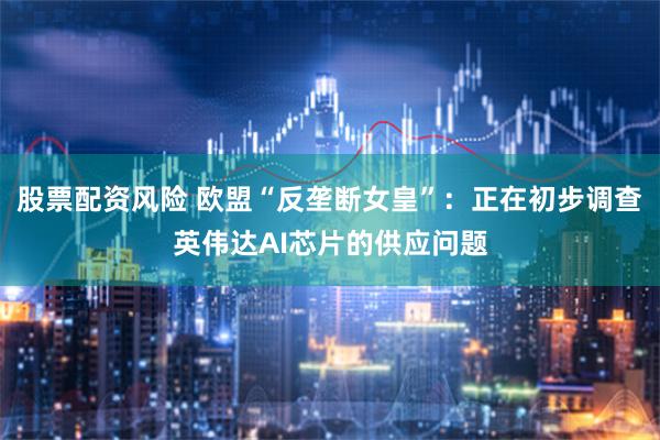 股票配资风险 欧盟“反垄断女皇”：正在初步调查英伟达AI芯片的供应问题