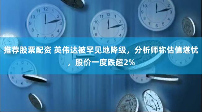 推荐股票配资 英伟达被罕见地降级，分析师称估值堪忧，股价一度跌超2%