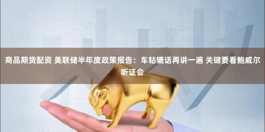 商品期货配资 美联储半年度政策报告：车轱辘话再讲一遍 关键要看鲍威尔听证会