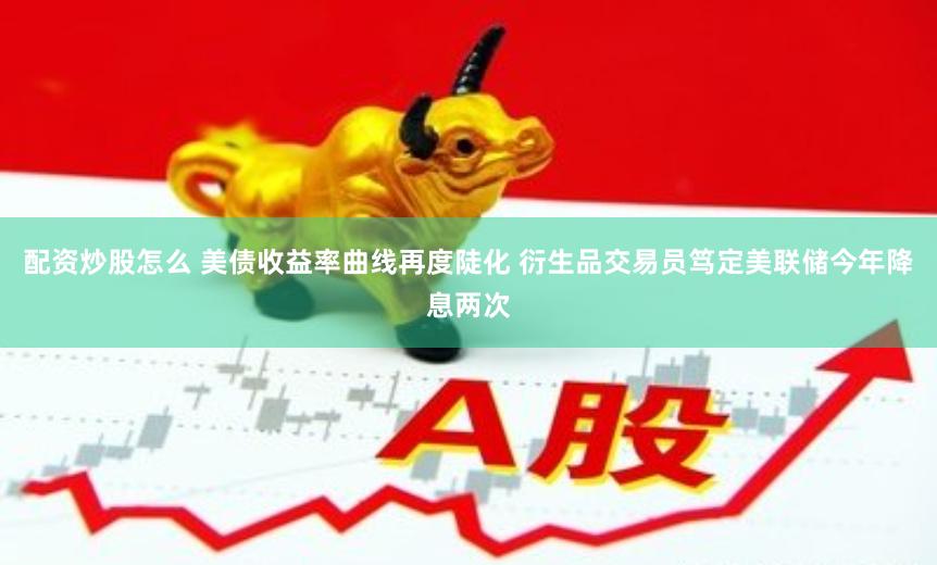 配资炒股怎么 美债收益率曲线再度陡化 衍生品交易员笃定美联储今年降息两次