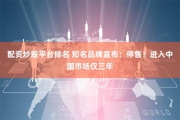 配资炒股平台排名 知名品牌宣布：停售！进入中国市场仅三年