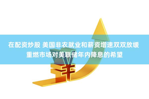 在配资炒股 美国非农就业和薪资增速双双放缓 重燃市场对美联储年内降息的希望