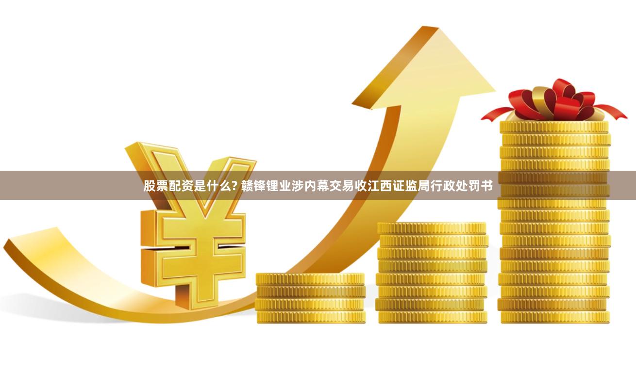 股票配资是什么? 赣锋锂业涉内幕交易收江西证监局行政处罚书