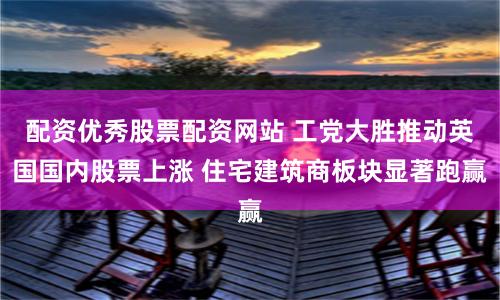配资优秀股票配资网站 工党大胜推动英国国内股票上涨 住宅建筑商板块显著跑赢