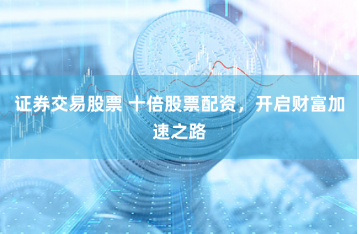 证券交易股票 十倍股票配资，开启财富加速之路