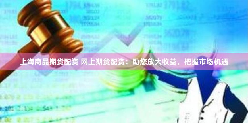 上海商品期货配资 网上期货配资：助您放大收益，把握市场机遇