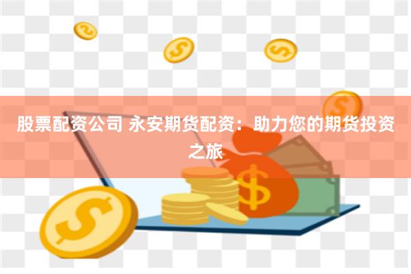 股票配资公司 永安期货配资：助力您的期货投资之旅