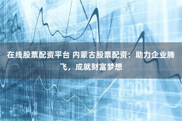 在线股票配资平台 内蒙古股票配资：助力企业腾飞，成就财富梦想
