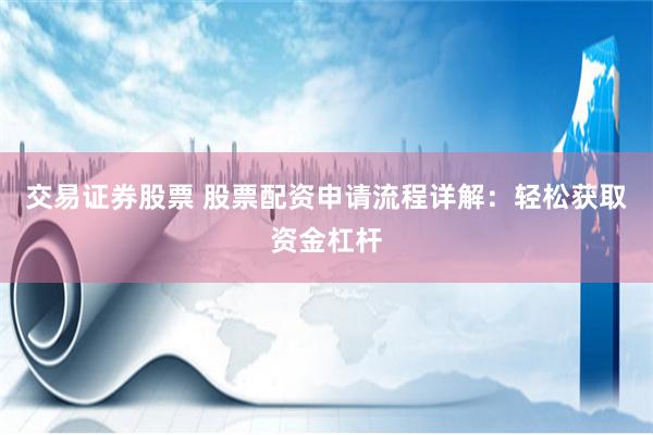 交易证券股票 股票配资申请流程详解：轻松获取资金杠杆