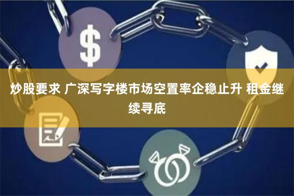 炒股要求 广深写字楼市场空置率企稳止升 租金继续寻底