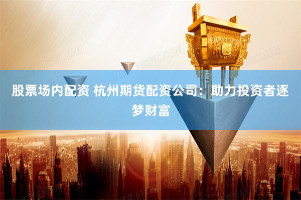股票场内配资 杭州期货配资公司：助力投资者逐梦财富