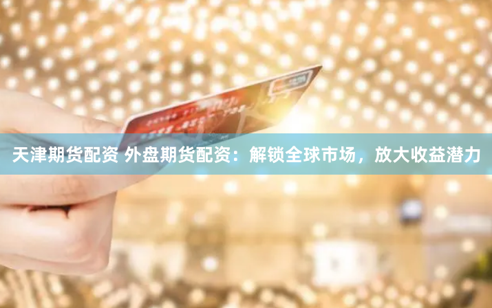 天津期货配资 外盘期货配资：解锁全球市场，放大收益潜力