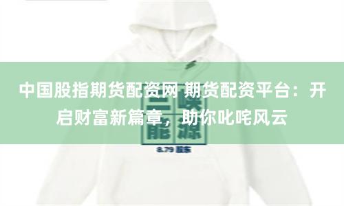 中国股指期货配资网 期货配资平台：开启财富新篇章，助你叱咤风云