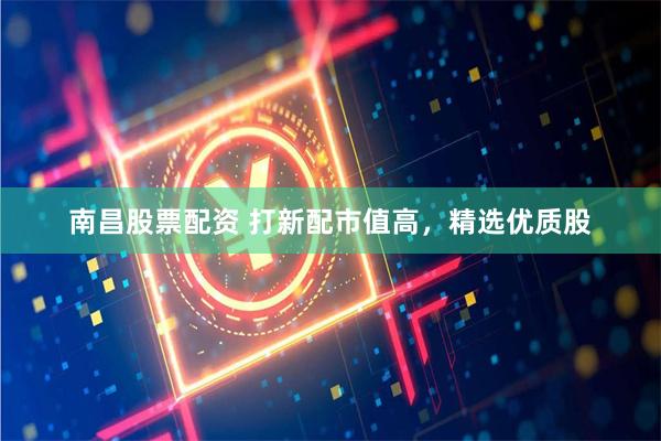 南昌股票配资 打新配市值高，精选优质股