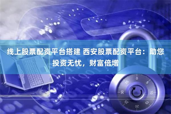 线上股票配资平台搭建 西安股票配资平台：助您投资无忧，财富倍增
