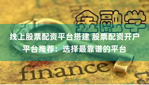 线上股票配资平台搭建 股票配资开户平台推荐：选择最靠谱的平台