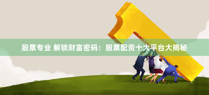股票专业 解锁财富密码：股票配资十大平台大揭秘
