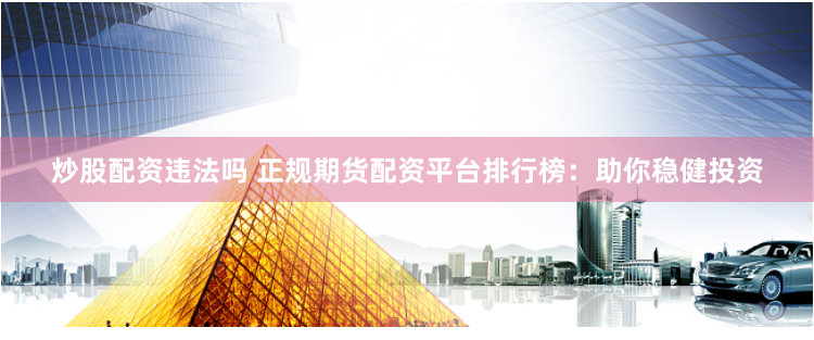 炒股配资违法吗 正规期货配资平台排行榜：助你稳健投资
