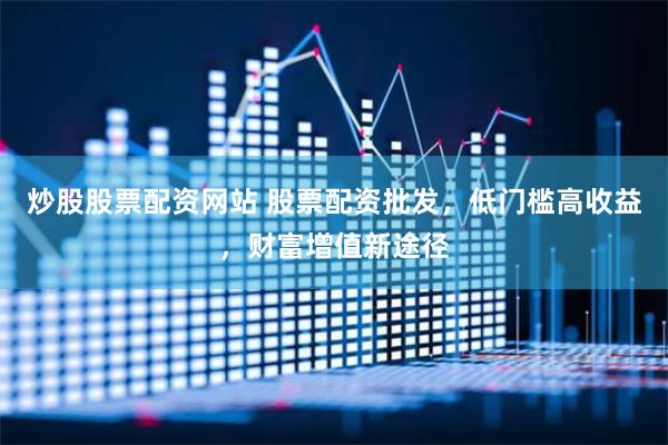 炒股股票配资网站 股票配资批发，低门槛高收益，财富增值新途径