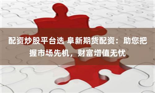 配资炒股平台选 阜新期货配资：助您把握市场先机，财富增值无忧