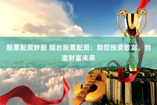 股票配资炒股 烟台股票配资：助您投资致富，创造财富未来