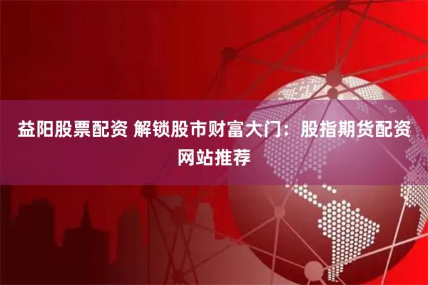 益阳股票配资 解锁股市财富大门：股指期货配资网站推荐