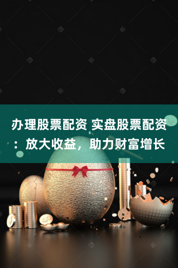 办理股票配资 实盘股票配资：放大收益，助力财富增长