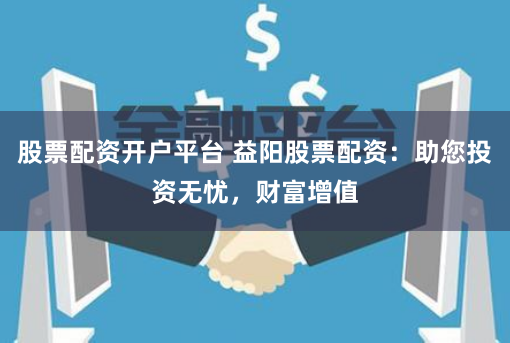 股票配资开户平台 益阳股票配资:助您投资无忧,财富增值