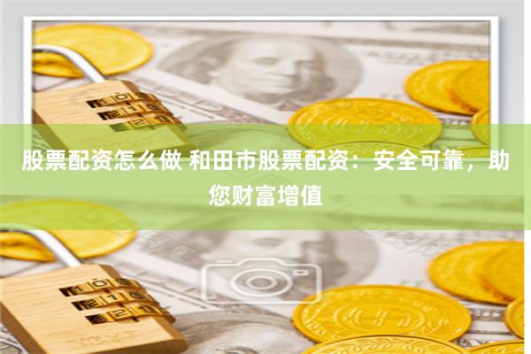 股票配资怎么做 和田市股票配资:安全可靠,助您财富增值