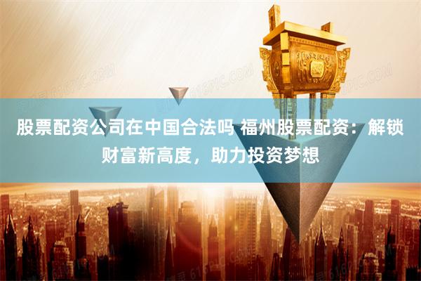 股票配资公司在中国合法吗 福州股票配资：解锁财富新高度，助力投资梦想