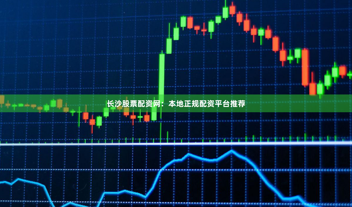 长沙股票配资网：本地正规配资平台推荐